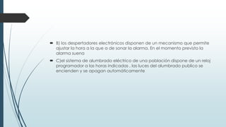  B) los despertadores electrónicos disponen de un mecanismo que permite
ajustar la hora a la que a de sonar la alarma. En el momento previsto la
alarma suena
 C)el sistema de alumbrado eléctrico de una población dispone de un reloj
programador a las horas indicadas , las luces del alumbrado publico se
encienden y se apagan automáticamente
 