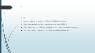  2:
 A) una plancha es de un sistema de lazo cerrado
 B)los despertadores son un sistema de lazo abierto
 C)el alumbrado publico pertenece aun sistema de lazo cerrado
 D)lo un ordenadores son un sistema de lazo abierto
 
