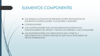 ELEMENTOS COMPONENTES
 LOS SISTEMAS AUTOMATICOS DISPONEN DE TRES TIPOS BASICOS DE
ELEMENTOS:CONTROLADORES ,ACTUADORES,Y SENSORES
 CONTROLADORES:
 LOS CONTROLADORES SON LOS ENCARGADOS DE REGULAR EL
FUNCIONAMIENTO DEL SISTEMA Y ENVIAR LAS ORDENES A LOS ACTUADORES
 LOS TEMPORIZADORES: SON DISPOCITIVOS QUE CONECTA Y
DESCONENCTAN EL SISTEMA DESPUES DE QUE HALLA TRASCURIDO UN
TIEMPO DETERMINADO
 