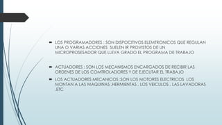  LOS PROGRAMADORES : SON DISPOCITIVOS ELEMTRONICOS QUE REGULAN
UNA O VARIAS ACCIONES SUELEN IR PROVISTOS DE UN
MICROPROSESADOR QUE LLEVA GRADO EL PROGRAMA DE TRABAJO
 ACTUADORES : SON LOS MECANISMOS ENCARGADOS DE RECIBIR LAS
ORDENES DE LOS COMTROLADORES Y DE EJECUTAR EL TRABAJO
 LOS ACTUADORES MECANICOS :SON LOS MOTORES ELECTRICOS LOS
MONTAN A LAS MAQUINAS ,HERMIENTAS , LOS VEICULOS , LAS LAVADORAS
,ETC
 