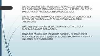 LOS ACTUADORES ELECTRICOS :LOS MAS AVITUALES SON LOS RELES ,
QUE EMPREAN LOS SISTEMAS DE ILUMINACION LA RESISTENCIA QUE SE
EMCUANTRA EN NUMEROSOS ELECTRODOMESTICOS
LOS ACTUADORES NEUMATICOS E HIDRAULICOS:SON CILINDROS QUE
PUEDEN VER EN MECANISMOS DE MAQUEINARIA INDUSTRIAL
,ASCENSORES
SENSORES :LOS SENSORES SE ENCARGAN DE TOMAR DATOS Y
FACILITARLOS A LOS ACTUADORES
SENSOR DE POSION : LOS ASENSORES DISPONEN DE SENSORES DE
POCION QUE DETENTAN EL PISO EN EL QUE SE ENCUANTRAN Y ENVIAN
UNA SEÑAL AL CONTROLADOR
 
