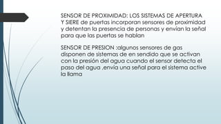 SENSOR DE PROXIMIDAD: LOS SISTEMAS DE APERTURA
Y SIERE de puertas incorporan sensores de proximidad
y detentan la presencia de personas y envían la señal
para que las puertas se hablan
SENSOR DE PRESION :algunos sensores de gas
disponen de sistemas de en sendido que se activan
con la presión del agua cuando el sensor detecta el
paso del agua ,envía una señal para el sistema active
la llama
 