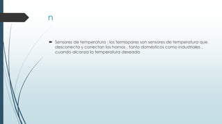 n
 Sensores de temperatura : los termopares son sensores de temperatura que
desconecta y conectan los hornos , tanto domésticos como industriales ,
cuando alcanza la temperatura deseada
 