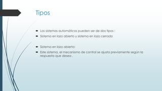 Tipos
 Los sistemas automáticos pueden ser de dos tipos :
 Sistema en lazo abierto y sistema en lazo cerrado
 Sistema en lazo abierto:
 Este sistema, el mecanismo de control se ajusta previamente según la
respuesta que desea .
 