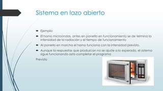 Sistema en lazo abierto
 Ejemplo:
 El horno microondas antes en ponerlo en funcionamiento se de termina la
intensidad de la radiación y el tiempo de funcionamiento
 Al ponerlo en marcha el horno funciona con la intensidad previsto.
 Aunque la respuestas que produzcan no se ajuste a lo esperado, el sistema
sigue funcionando asta completar el programa
Previsto
 