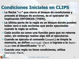 Condiciones Iniciales en CLIPS
 La flecha “=>” que cierra el bloque de condiciones y
precede al bloque de acciones, es el operador de
implicación ENTONCES (THEN).
 La última parte de la regla es un bloque donde pueden
haber cero o más acciones que serán ejecutadas
cuando la regla se active.
 Cada acción es como una función pero que no retorna
valor, sin embargo realiza algo útil al ejecutarse.
 Cuando se ejecuta el comando (reset) se limpia la
memoria, se define initial-fact e ingresa a la fact-
list con el identificador “f-0”.
 Cuando una regla no tiene condiciones, utiliza
initial-fact.
© Dr. Hugo A. Banda Gamboa - 2015 74
 