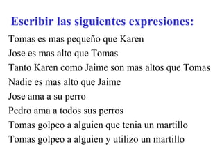 Escribir las siguientes expresiones: Tomas es mas pequeño que Karen Jose es mas alto que Tomas Tanto Karen como Jaime son mas altos que Tomas Nadie es mas alto que Jaime Jose ama a su perro Pedro ama a todos sus perros Tomas golpeo a alguien que tenia un martillo Tomas golpeo a alguien y utilizo un martillo 