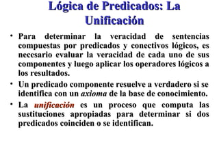Lógica de Predicados: La Unificación Para determinar la veracidad de sentencias compuestas por predicados y conectivos lógicos, es necesario evaluar la veracidad de cada uno de sus componentes y luego aplicar los operadores lógicos a los resultados.  Un predicado componente resuelve a verdadero si se identifica con un  axioma  de la base de conocimiento. La  unificación  es un proceso que computa las sustituciones apropiadas para determinar si dos predicados coinciden o se identifican. 