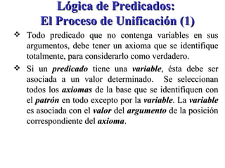 Lógica de Predicados:  El Proceso de Unificación (1) Todo predicado que no contenga variables en sus argumentos, debe tener un axioma que se identifique totalmente, para considerarlo como verdadero. Si un  predicado  tiene una  variable , ésta debe ser asociada a un valor determinado.  Se seleccionan todos los  axiomas  de la base que se identifiquen con el  patrón  en todo excepto por la  variable . La  variable  es asociada con el  valor  del  argumento  de la posición correspondiente del  axioma . 
