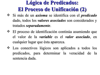 Lógica de Predicados: El Proceso de Unificación (2) Si más de un  axioma  se identifica con el  predicado  dado, todos los  valores asociados  son considerados y tratados  separadamente . El proceso de identificación continúa asumiendo que el valor de la  variable  es el  valor asociado , en cualquier lugar que ésta aparezca. Los conectivos lógicos son aplicados a todos los predicados, para determinar la veracidad de la sentencia dada. 