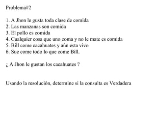 Problema#2 1. A Jhon le gusta toda clase de comida 2. Las manzanas son comida 3. El pollo es comida 4. Cualquier cosa que uno coma y no le mate es comida 5. Bill come cacahuates y aún esta vivo 6. Sue come todo lo que come Bill. ¿ A Jhon le gustan los cacahuates ? Usando la resolución, determine si la consulta es Verdadera 