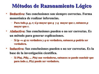 Métodos de Razonamiento Lógico Deductivo : Sus conclusiones son siempre correctas. Forma monotónica de realizar inferencias. Para todo  p ,  q ,  r ; si  p  mayor que  q   y  q   mayor que  r , entonces  p  mayor que  r . Abductivo : Sus conclusiones pueden o no ser correctas. Es un método para generar explicaciones.  Si ( p      q ) es verdadera y  q  es verdadera, entonces  p  podría ser verdadera. Inductivo : Sus conclusiones pueden o no ser correctas. Es la base de la investigación científica. Si  P(a), P(b), ... P(n)  son verdaderos, entonces se puede concluir que para todo  x ,  P(x)  puede ser verdadero. 