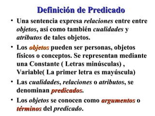 Definición de Predicado Una sentencia expresa  relaciones  entre entre  objetos , así como también  cualidades  y  atributos  de tales objetos. Los  objetos   pueden ser personas, objetos físicos o conceptos. Se representan mediante una Constante ( Letras minúsculas) , Variable( La primer letra es mayúscula)  Las  cualidades ,  relaciones  o  atributos , se denominan  predicados . Los  objetos  se conocen como  argumentos  o  términos  del  predicado .  
