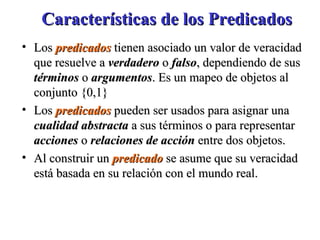 Características de los Predicados Los  predicados  tienen asociado un valor de veracidad que resuelve a  verdadero  o  falso , dependiendo de sus  términos  o  argumentos . Es un mapeo de objetos al conjunto {0,1} Los  predicados   pueden ser usados para asignar una  cualidad abstracta  a sus términos o para representar  acciones  o  relaciones de acción  entre dos objetos. Al construir un  predicado   se asume que su veracidad está basada en su relación con el mundo real.  