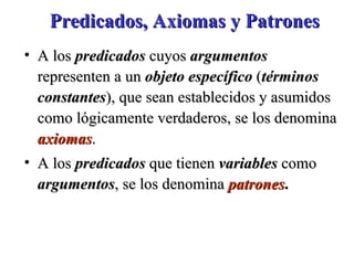 Predicados, Axiomas y Patrones A los  predicados  cuyos  argumentos  representen a un  objeto específico  ( términos   constantes ), que sean establecidos y asumidos como lógicamente verdaderos, se los denomina  axiomas .  A los  predicados  que tienen  variables  como  argumentos , se los denomina  patrones . 