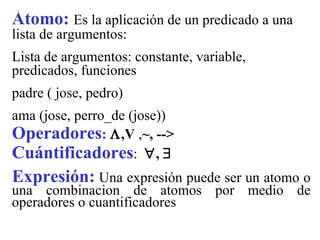 Átomo:  Es la aplicación de un predicado a una lista de argumentos: Lista de argumentos: constante, variable, predicados, funciones padre ( jose, pedro) ama (jose, perro_de (jose)) Operadores :    ,V  , ~, --> Cuántificadores :   ,   Expresión:   Una expresión puede ser un atomo o una combinacion de atomos por medio de operadores o  cuantificadores  