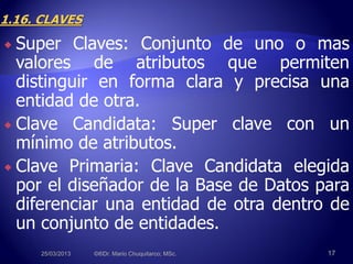  Super Claves: Conjunto de uno o mas
valores de atributos que permiten
distinguir en forma clara y precisa una
entidad de otra.
 Clave Candidata: Super clave con un
mínimo de atributos.
 Clave Primaria: Clave Candidata elegida
por el diseñador de la Base de Datos para
diferenciar una entidad de otra dentro de
un conjunto de entidades.
25/03/2013 ©®Dr. Mario Chuquitarco; MSc. 17
 