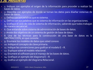  1. Indique con ejemplos el origen de la información para proceder a realizar las
bases de datos.
 2. Describa con ejemplos de donde se toman los datos para diseñar sistemas de
bases de datos.
 3. Defina con sus palabras que es sistema.
 4. Defina con sus palabras que es sistema de información en las organizaciones.
 5. Grafique el ciclo de vida de sistema de información, sabiendo que todos trabajan
de manera secuencial.
 6. Que entiende sobre sistema de administración de bases de datos.
 7. Anote dos objetivos de un sistema de gestión de base de datos.
 8. Una de las técnicas para la construcción de una base de datos es la
ABSTRACCION, en que consiste.
 9. Enumere los modelos de datos que usted conoce.
 10. Indique el concepto de clave primaria.
 11. Indique las convenciones para graficar el modelo E – R.
 12. Explique sobre el modelo relacional.
 13. Enumere el software para el manejo de las bases de datos.
 14. Grafique un ejemplo del diagrama E – R.
 15. Grafica un ejemplo del diagrama Relacional.
25/03/2013 ©®Dr. Mario Chuquitarco; MSc. 27
 