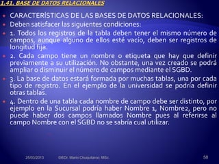  CARACTERÍSTICAS DE LAS BASES DE DATOS RELACIONALES:
 Deben satisfacer las siguientes condiciones:
 1. Todos los registros de la tabla deben tener el mismo número de
campos, aunque alguno de ellos esté vacío, deben ser registros de
longitud fija.
 2. Cada campo tiene un nombre o etiqueta que hay que definir
previamente a su utilización. No obstante, una vez creado se podrá
ampliar o disminuir el número de campos mediante el SGBD.
 3. La base de datos estará formada por muchas tablas, una por cada
tipo de registro. En el ejemplo de la universidad se podría definir
otras tablas.
 4. Dentro de una tabla cada nombre de campo debe ser distinto, por
ejemplo en la Sucursal podría haber Nombre 1, Nombre2, pero no
puede haber dos campos llamados Nombre pues al referirse al
campo Nombre con el SGBD no se sabría cual utilizar.
25/03/2013 ©®Dr. Mario Chuquitarco; MSc. 58
 