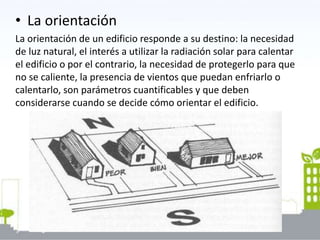 • La orientación
La orientación de un edificio responde a su destino: la necesidad
de luz natural, el interés a utilizar la radiación solar para calentar
el edificio o por el contrario, la necesidad de protegerlo para que
no se caliente, la presencia de vientos que puedan enfriarlo o
calentarlo, son parámetros cuantificables y que deben
considerarse cuando se decide cómo orientar el edificio.
 
