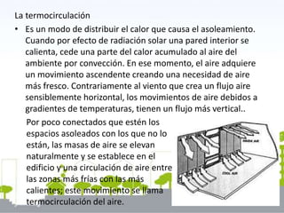 La termocirculación
• Es un modo de distribuir el calor que causa el asoleamiento.
Cuando por efecto de radiación solar una pared interior se
calienta, cede una parte del calor acumulado al aire del
ambiente por convección. En ese momento, el aire adquiere
un movimiento ascendente creando una necesidad de aire
más fresco. Contrariamente al viento que crea un flujo aire
sensiblemente horizontal, los movimientos de aire debidos a
gradientes de temperaturas, tienen un flujo más vertical..
Por poco conectados que estén los
espacios asoleados con los que no lo
están, las masas de aire se elevan
naturalmente y se establece en el
edificio y una circulación de aire entre
las zonas más frías con las más
calientes; este movimiento se llama
termocirculación del aire.
 