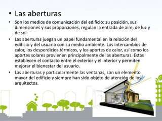 • Las aberturas
• Son los medios de comunicación del edificio: su posición, sus
dimensiones y sus proporciones, regulan la entrada de aire, de luz y
de sol.
• Las aberturas juegan un papel fundamental en la relación del
edificio y del usuario con su medio ambiente. Los intercambios de
calor, los desperdicios térmicos, y los aportes de calor, así como los
aportes solares provienen principalmente de las aberturas. Estas
establecen el contacto entre el exterior y el interior y permiten
mejorar el bienestar del usuario.
• Las aberturas y particularmente las ventanas, son un elemento
mayor del edificio y siempre han sido objeto de atención de los
arquitectos.
 