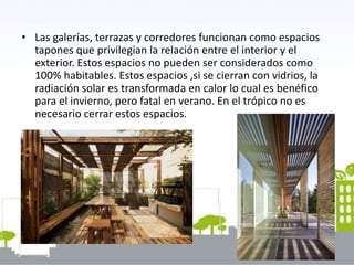 • Las galerías, terrazas y corredores funcionan como espacios
tapones que privilegian la relación entre el interior y el
exterior. Estos espacios no pueden ser considerados como
100% habitables. Estos espacios ,si se cierran con vidrios, la
radiación solar es transformada en calor lo cual es benéfico
para el invierno, pero fatal en verano. En el trópico no es
necesario cerrar estos espacios.
 