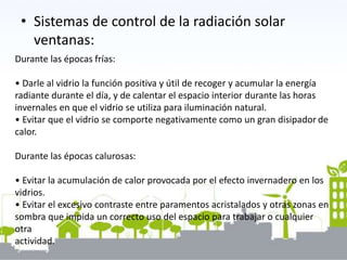 • Sistemas de control de la radiación solar
ventanas:
Durante las épocas frías:
• Darle al vidrio la función positiva y útil de recoger y acumular la energía
radiante durante el día, y de calentar el espacio interior durante las horas
invernales en que el vidrio se utiliza para iluminación natural.
• Evitar que el vidrio se comporte negativamente como un gran disipador de
calor.
Durante las épocas calurosas:
• Evitar la acumulación de calor provocada por el efecto invernadero en los
vidrios.
• Evitar el excesivo contraste entre paramentos acristalados y otras zonas en
sombra que impida un correcto uso del espacio para trabajar o cualquier
otra
actividad.
 