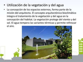 • Utilización de la vegetación y del agua
• La concepción de los espacios externos, forma parte de la
misión del arquitecto. El concepto arquitectónico bioclimático
integra el tratamiento de la vegetación y del agua en la
concepción del habitat. La vegetación protege del viento y del
sol. El agua tempera las variantes térmicas y permite refrescar
el aire.
 