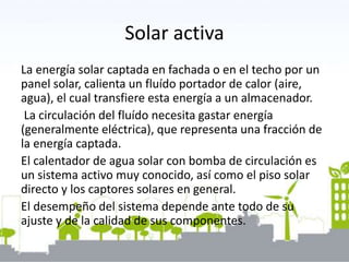 Solar activa
La energía solar captada en fachada o en el techo por un
panel solar, calienta un fluído portador de calor (aire,
agua), el cual transfiere esta energía a un almacenador.
La circulación del fluído necesita gastar energía
(generalmente eléctrica), que representa una fracción de
la energía captada.
El calentador de agua solar con bomba de circulación es
un sistema activo muy conocido, así como el piso solar
directo y los captores solares en general.
El desempeño del sistema depende ante todo de su
ajuste y de la calidad de sus componentes.
 