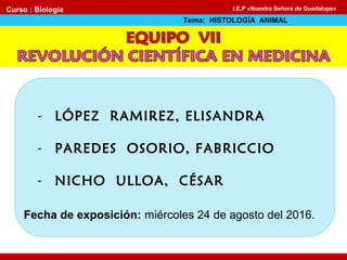 - LÓPEZ RAMIREZ, ELISANDRA
- PAREDES OSORIO, FABRICCIO
- NICHO ULLOA, CÉSAR
Fecha de exposición: miércoles 24 de agosto del 2016.
Curso : Biología
Tema: HISTOLOGÍA ANIMAL
I.E.P «Nuestra Señora de Guadalupe»
 