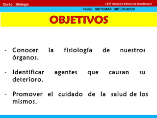 - Conocer la fisiología de nuestros
órganos.
- Identificar agentes que causan su
deterioro.
- Promover el cuidado de la salud de los
mismos.
Curso : Biología
Tema: SISTEMAS BIOLÓGICOS
I.E.P «Nuestra Señora de Guadalupe»
 