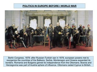 POLITICS IN EUROPE BEFORE I WORLD WAR

Berlin Congress, 1878: after Russian-Turkish war in 1878, european powers met to
reorganize the countries of the Balkans. Serbia, Montenegro and Greece expanded its
borders. Romania and Bulgaria gained its independence from the Ottomans. Bosnia and
Herzegovina was part of Austria sphere of influence. Ottomans ceded Cyprus to British.

 