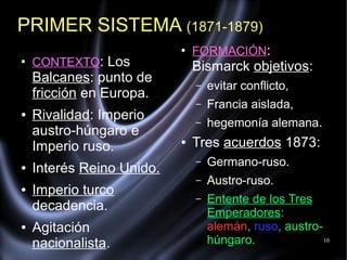 10
PRIMER SISTEMA (1871-1879)
●
CONTEXTO: Los
Balcanes: punto de
fricción en Europa.
● Rivalidad: Imperio
austro-húngaro e
Imperio ruso.
● Interés Reino Unido.
● Imperio turco
decadencia.
● Agitación
nacionalista.
●
FORMACIÓN:
Bismarck objetivos:
– evitar conflicto,
– Francia aislada,
– hegemonía alemana.
● Tres acuerdos 1873:
– Germano-ruso.
– Austro-ruso.
– Entente de los Tres
Emperadores:
alemán, ruso, austro-
húngaro.
 