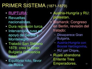 13
● RUPTURA:
● Revueltas
nacionalistas.
● Dura represión turca.
● Intervención rusa en
apoyo de Serbia y
Montenegro.
● Tratado San Stéfano
1878: crea la Gran
Bulgaria (influencia
rusa).
● Equilibrio roto, favor
de Rusia.
● Austria-Hungría y RU:
protestan.
● Bismarck: Congreso
en Berlín, revisión del
tratado:
– Desaparece Gran
Bulgaria.
– Austria-Hungría con
Bosnia Herzegovina.
– RU con Chipre.
● Rusia abandona
Entente Tres
Emperadores.
PRIMER SISTEMA (1871-1879)
 