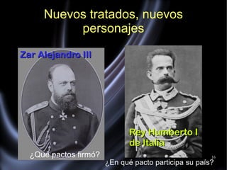 16
Nuevos tratados, nuevos
personajes
Zar Alejandro IIIZar Alejandro III
Rey Humberto IRey Humberto I
de Italiade Italia
¿Qué pactos firmó?
¿En qué pacto participa su país?
 