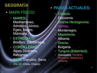 8
GEOGRAFÍA
● MAPA FÍSICO:
– MARES:
Mediterráneo,
Adriático, Jónico,
Egeo, Negro,
Mármara.
– ESTRECHOS:
Bósforo, Dardanelos.
– CORDILLERAS:
Alpes Dináricos,
Balcanes.
– RÍOS: Danubio, Sava.
– (ISLAS: Creta, Chipre).
● PAÍSES ACTUALES:
– Croacia.
– Eslovenia.
– Bosnia Herzegovina.
– Serbia.
– Montenegro.
– Macedonia.
– Albania.
– Grecia.
– Bulgaria.
– Turquía (Estambúl).
– Vinculados: Hungría,
Rumanía, Moldavia y
Ucrania.
 