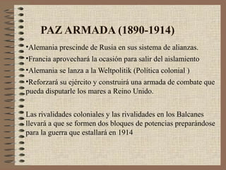 PAZ ARMADA (1890-1914)
•Alemania prescinde de Rusia en sus sistema de alianzas.
•Francia aprovechará la ocasión para salir del aislamiento
•Alemania se lanza a la Weltpolitik (Política colonial )
•Reforzará su ejército y construirá una armada de combate que
pueda disputarle los mares a Reino Unido.


Las rivalidades coloniales y las rivalidades en los Balcanes
llevará a que se formen dos bloques de potencias preparándose
para la guerra que estallará en 1914
 