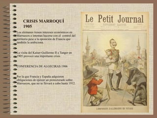 CRISIS MARROQUÍ
     1905
Los alemanes tienen intereses económicos en
Marruecos e intentan hacerse con el control del
territorio pese a la oposición de Francia que
también la ambiciona.


La visita del Kaiser Guillermo II a Tanger en
1905 provocó una importante crisis


CONFERENCIA DE ALGECIRAS 1906


Por la que Francia y España adquieren
obligaciones de ejercer un protectorado sobre
Marruecos, que no se llevará a cabo hasta 1912.
 