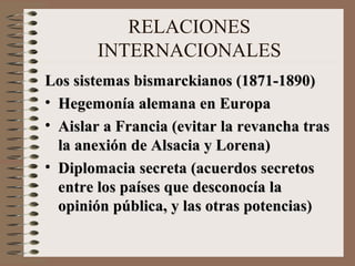 RELACIONES
       INTERNACIONALES
Los sistemas bismarckianos (1871-1890)
• Hegemonía alemana en Europa
• Aislar a Francia (evitar la revancha tras
  la anexión de Alsacia y Lorena)
• Diplomacia secreta (acuerdos secretos
  entre los países que desconocía la
  opinión pública, y las otras potencias)
 
