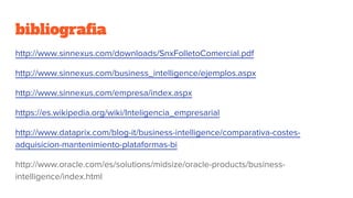 bibliografia
http://www.sinnexus.com/downloads/SnxFolletoComercial.pdf
http://www.sinnexus.com/business_intelligence/ejemplos.aspx
http://www.sinnexus.com/empresa/index.aspx
https://es.wikipedia.org/wiki/Inteligencia_empresarial
http://www.dataprix.com/blog-it/business-intelligence/comparativa-costes-
adquisicion-mantenimiento-plataformas-bi
http://www.oracle.com/es/solutions/midsize/oracle-products/business-
intelligence/index.html
 