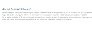 Introduccion¿Por qué Business Intelligence?
La capacidad para tomar decisiones de negocio precisas y de forma rápida se ha convertido en una de las claves para que una empresa
llegue al éxito. Sin embargo, los sistemas de información tradicionales suelen presentar una estructura muy inflexible para este fin
No es que los productos de BI sean mejores que las aplicaciones actuales: se trata de sistemas con objetivos distintos, eficientes en sus
respectivas ramas, pero que deben complementarse para optimizar el valor de los sistemas de información.
 