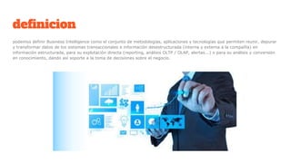 definicion
podemos definir Business Intelligence como el conjunto de metodologías, aplicaciones y tecnologías que permiten reunir, depurar
y transformar datos de los sistemas transaccionales e información desestructurada (interna y externa a la compañía) en
información estructurada, para su explotación directa (reporting, análisis OLTP / OLAP, alertas...) o para su análisis y conversión
en conocimiento, dando así soporte a la toma de decisiones sobre el negocio.
 