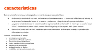 caracteristicas
Este conjunto de herramientas y metodologías tienen en común las siguientes características:
● Accesibilidad a la información. Los datos son la fuente principal de este concepto. Lo primero que deben garantizar este tipo de
herramientas y técnicas será el acceso de los usuarios a los datos con independencia de la procedencia de éstos.
● Apoyo en la toma de decisiones. Se busca ir más allá en la presentación de la información, de manera que los usuarios tengan
acceso a herramientas de análisis que les permitan seleccionar y manipular sólo aquellos datos que les interesen.
● Orientación al usuario final. Se busca independencia entre los conocimientos técnicos de los usuarios y su capacidad para
utilizar estas herramientas.
responder a los problemas de negocio:
● entrada a nuevos mercados,
● promociones u ofertas de productos,
● eliminación de islas de información,
● control financiero, optimización de costes,
● planificación de la producción,
● análisis de perfiles de clientes,
● rentabilidad de un producto concreto, etc...
 