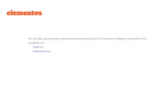 elementos
Por otro lado, los principales componentes de orígenes de datos en el Business Intelligence que existen en la
actualidad son:
Datamart
Datawarehouse
 