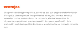 ventajas
una potencial ventaja competitiva, que no es otra que proporcionar información
privilegiada para responder a los problemas de negocio: entrada a nuevos
mercados, promociones u ofertas de productos, eliminación de islas de
información, control financiero, optimización de costes, planificación de la
producción, análisis de perfiles de clientes, rentabilidad de un producto concreto,
etc...
 