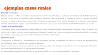 ejemplos casos reales
Empresa conservera
Este caso práctico se refiere a uno de las mayores empresas conserveras de Galicia, con presencia internacional, más de 500 empleados y
cerca de 100.000.000 € de facturación. esta empresa no había sido capaz de optimizar la cantidad de producto finalizado que debía
almacenar en stock para maximizar sus beneficios. Mediante la implantación de un sistema de soporte a la decisión, resultó posible
rediseñar todo el proceso logístico y de almacenamiento productivo hasta el punto de incrementar la rentabilidad económica de la mism
Cadena de supermercados
Una conocida cadena de supermercados gallegos ha recurrido a un sistema de Business Intelligence para averiguar cual era el perfil de sus
clientes más rentables e intentar hacer lo posible para fidelizarlos.Para ello, una de las primeras acciones que llevó a cabo fue la creacción
de una "tarjeta descuento", que vinculara a los clientes con el club del supermercado.
Peluquería local
Una peluquería de Santiago de Compostela llevaba dos años abierta al público. Durante todo ese tiempo, las dueñas, dos chicas jóvenes y
emprendedoras, habían trabajado todos los días de la semana
Su primera opción fue cerrar los lunes, como las demás peluquerías de la zona. No obstante, decidieron basar su decisión en la información
histórica que habían recogido en su pequeña aplicación de citas.
Los resultados obtenidos fueron contudentes, ya que el lunes resultó ser el cuarto día más rentable de la semana
 