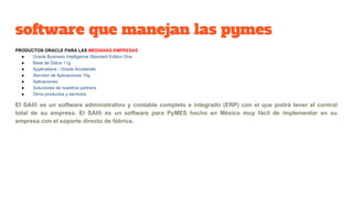 software que manejan las pymes
PRODUCTOS ORACLE PARA LAS MEDIANAS EMPRESAS
● Oracle Business Intelligence Standard Edition One
● Base de Datos 11g
● Applications - Oracle Accelerate
● Servidor de Aplicaciones 10g
● Aplicaciones
● Soluciones de nuestros partners
● Otros productos y servicios
El SAI® es un software administrativo y contable completo e integrado (ERP) con el que podrá tener el control
total de su empresa. El SAI® es un software para PyMES hecho en México muy fácil de implementar en su
empresa con el soporte directo de fábrica.
 