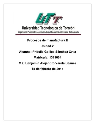 Procesos de manufactura ll
Unidad 2.
Alumna: Priscila Galilea Sánchez Ortiz
Matricula: 1311004
M.C Benjamín Alejandro Varela Seañez
18 de febrero de 2015
 