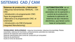 Sistemas de producción y fabricación
- Máquinas herramientas: MANUAL – CN -
CNC
- Introducción a la programación CNC:
Tipos de programación
- Alternativa a la programación CNC: el
CAD/CAM
- Introducción a la CIM (Computer
Integrated Manufacturing)
AUTOMATIZACIÓN es un
conjunto de tecnologías
asociadas con la operación y
control de la producción,
mediante la aplicación de
sistemas de tipo mecánico,
electrónico, que tienen como
base el computador
TECNOLOGÍAS INVOLUCRADAS : máquinas herramientas, máquinas de ensamblaje, Robots
industriales, sistemas de movimiento y almacenamiento automático de materiales
Sistemas de inspección para control de calidad
Sistemas realimentados para control de producción por computador
Sistemas de planificación
Auxilio en toma de decisiones
 